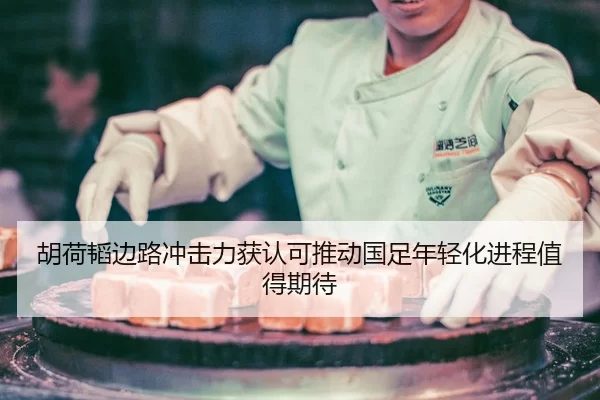 胡荷韬边路冲击力获认可推动国足年轻化进程值得期待