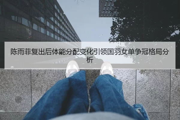 陈雨菲复出后体能分配变化引领国羽女单争冠格局分析
