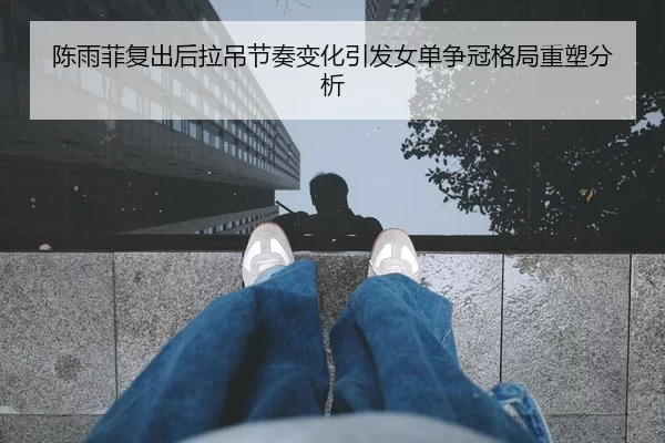 陈雨菲复出后拉吊节奏变化引发女单争冠格局重塑分析