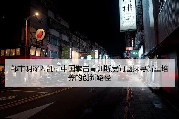 邹市明深入剖析中国拳击青训断层问题探寻新星培养的创新路径