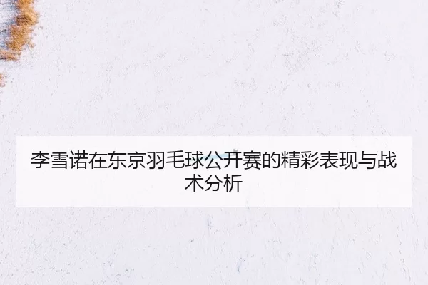 李雪诺在东京羽毛球公开赛的精彩表现与战术分析