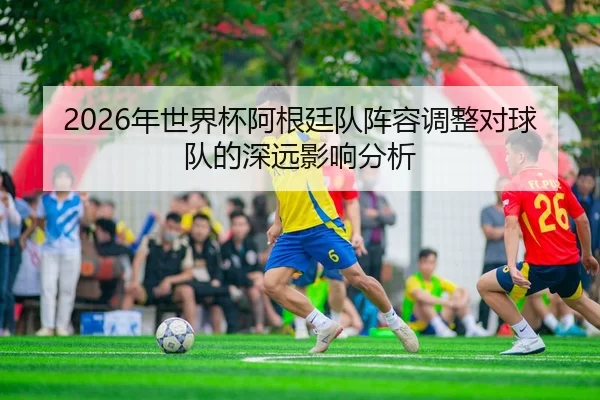 2026年世界杯阿根廷队阵容调整对球队的深远影响分析