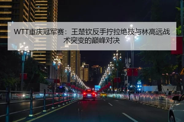 WTT重庆冠军赛：王楚钦反手拧拉绝技与林高远战术突变的巅峰对决