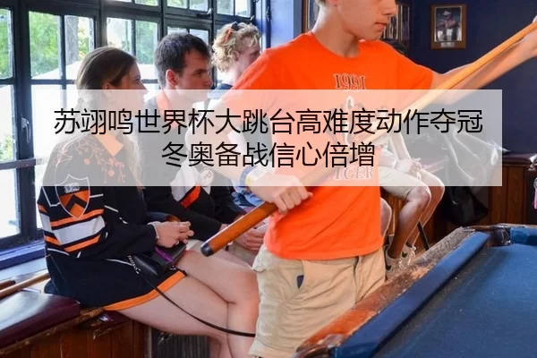 苏翊鸣世界杯大跳台高难度动作夺冠 冬奥备战信心倍增