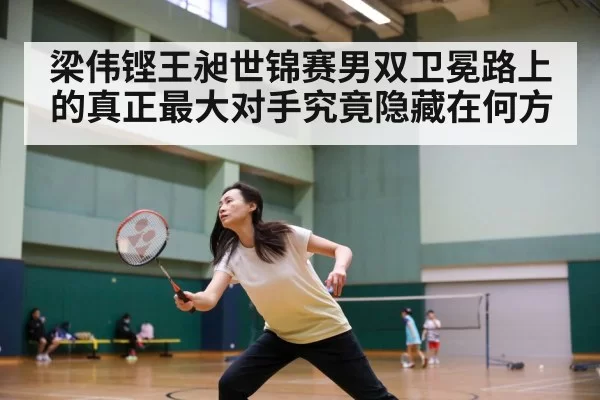 梁伟铿王昶世锦赛男双卫冕路上的真正最大对手究竟隐藏在何方