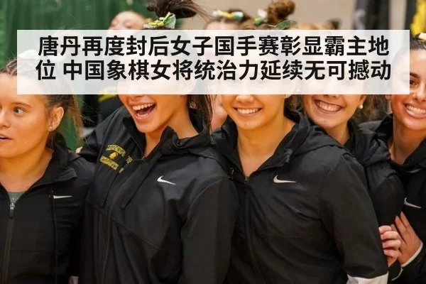 唐丹再度封后女子国手赛彰显霸主地位 中国象棋女将统治力延续无可撼动